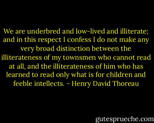 We are underbred and low-lived and illiterate; and in this respect I confess I do not make any very broad distinction between the illiterateness of my townsmen who cannot read at all, and the illiterateness of him who has learned to read only what is for children and feeble intellects. - Henry David Thoreau