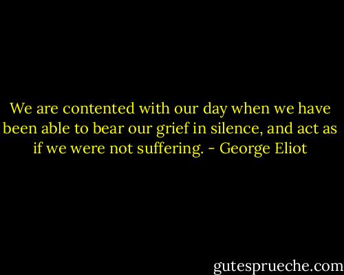 We are contented with our day when we have been able to bear our grief in silence, and act as if we were not suffering. - George Eliot