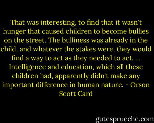 That was interesting, to find that it wasn't hunger that caused children to become bullies on the street. The bulliness was already in the child, and whatever the stakes were, they would find a way to act as they needed to act. … Intelligence and education, which all these children had, apparently didn't make any important difference in human nature. - Orson Scott Card
