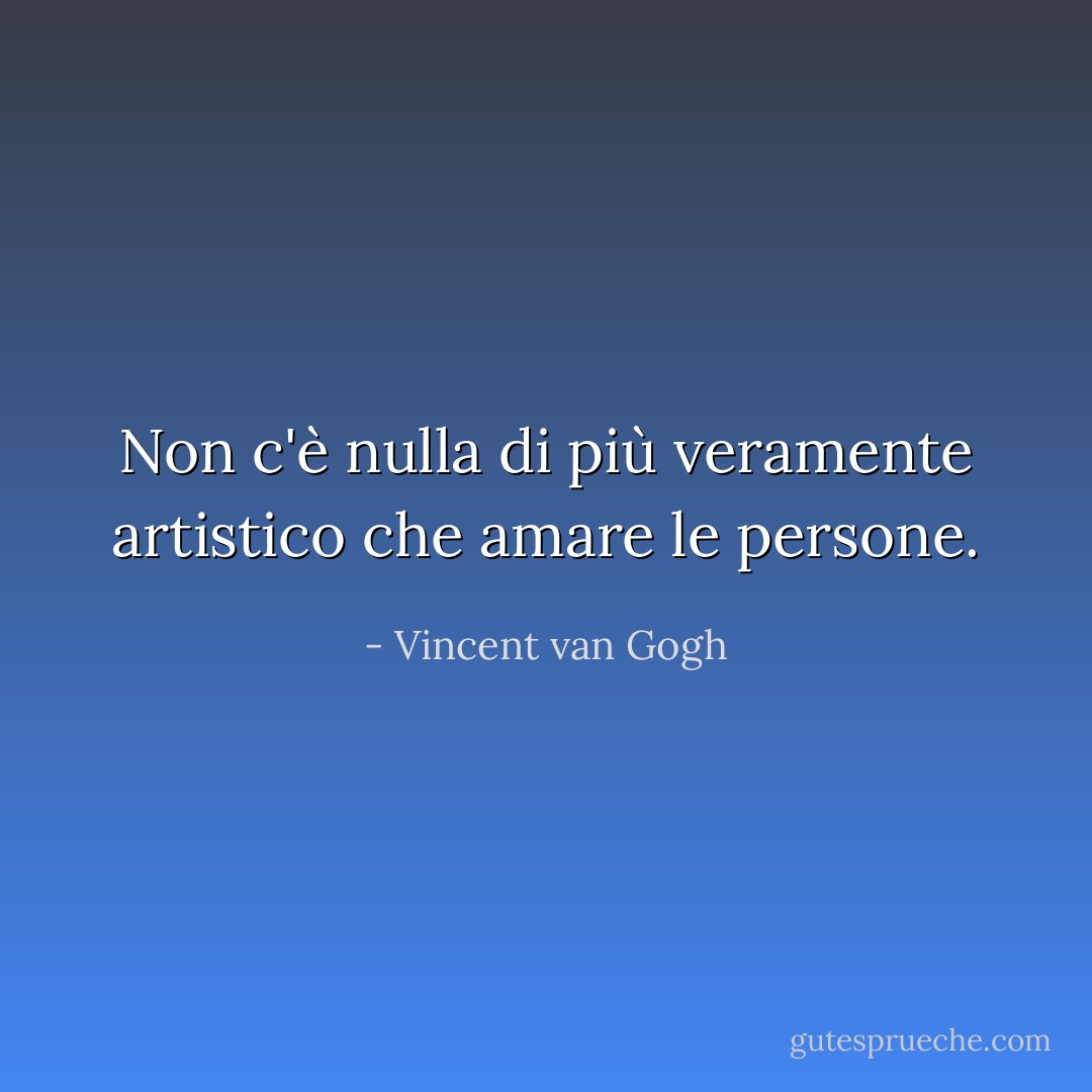 Non c'è nulla di più veramente artistico che amare le persone. - Vincent van Gogh