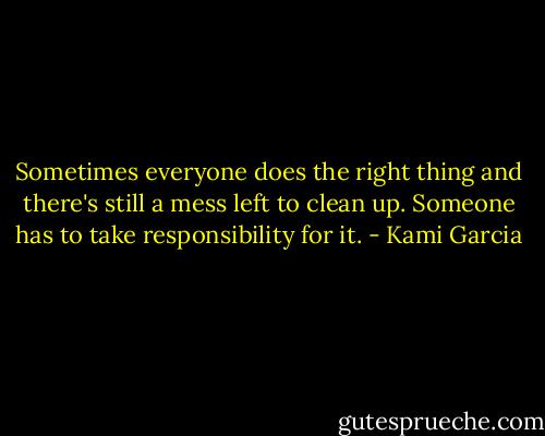 Sometimes everyone does the right thing and there's still a mess left to clean up. Someone has to take responsibility for it. - Kami Garcia