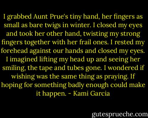 I grabbed Aunt Prue's tiny hand, her fingers as small as bare twigs in winter. I closed my eyes and took her other hand, twisting my strong fingers together with her frail ones. I rested my forehead against our hands and closed my eyes. I imagined lifting my head up and seeing her smiling, the tape and tubes gone. I wondered if wishing was the same thing as praying. If hoping for something badly enough could make it happen. - Kami Garcia