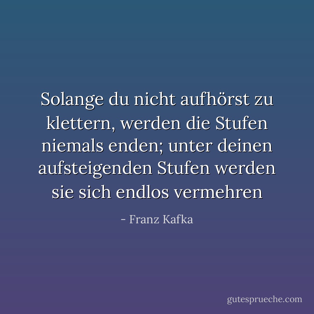 Solange du nicht aufhörst zu klettern, werden die Stufen niemals enden; unter deinen aufsteigenden Stufen werden sie sich endlos vermehren - Franz Kafka<