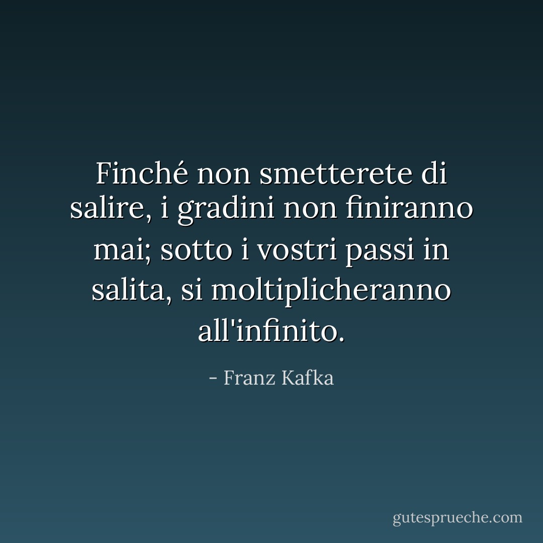 Finché non smetterete di salire, i gradini non finiranno mai; sotto i vostri passi in salita, si moltiplicheranno all'infinito. - Franz Kafka