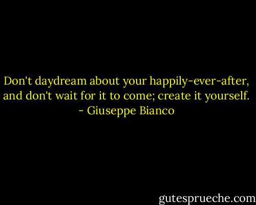 Don't daydream about your happily-ever-after, and don't wait for it to come; create it yourself. - Giuseppe Bianco