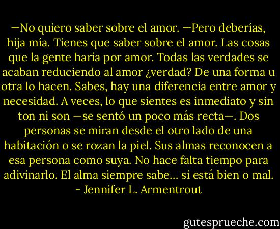 —No quiero saber sobre el amor.<br />—Pero deberías, hija mía. Tienes que saber sobre el amor. Las cosas que la gente<br />haría por amor. Todas las verdades se acaban reduciendo al amor ¿verdad? De una<br />forma u otra lo hacen. Sabes, hay una diferencia entre amor y necesidad. A veces, lo<br />que sientes es inmediato y sin ton ni son —se sentó un poco más recta—. Dos personas<br />se miran desde el otro lado de una habitación o se rozan la piel. Sus almas reconocen a<br />esa persona como suya. No hace falta tiempo para adivinarlo. El alma siempre sabe…<br />si está bien o mal. - Jennifer L. Armentrout