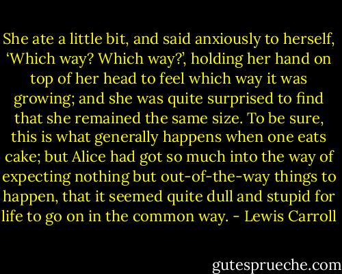 She ate a little bit, and said anxiously to herself, ‘Which way? Which way?’, holding her hand on top of her head to feel which way it was growing; and she was quite surprised to find that she remained the same size. To be sure, this is what generally happens when one eats cake; but Alice had got so much into the way of expecting nothing but out-of-the-way things to happen, that it seemed quite dull and stupid for life to go on in the common way. - Lewis Carroll