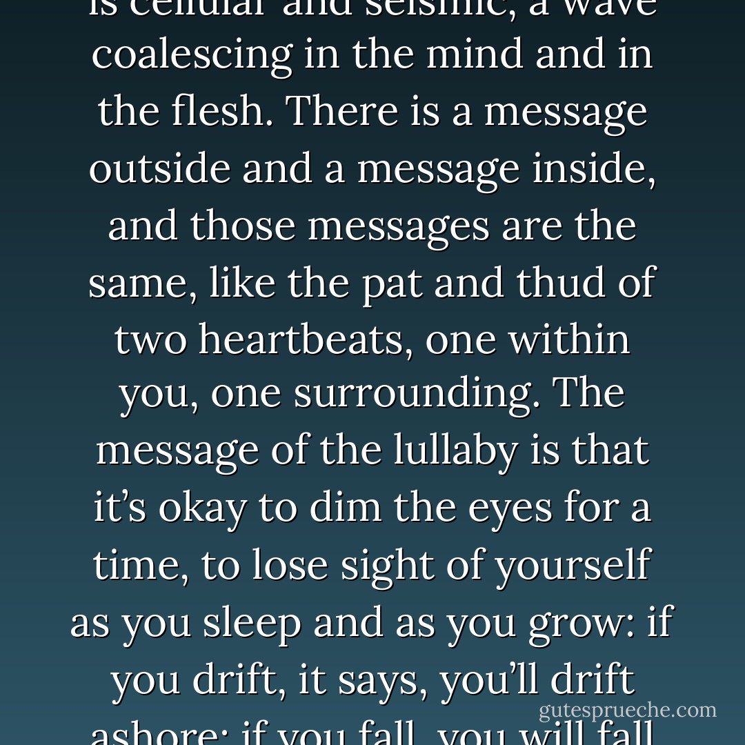 A successful song comes to sing itself inside the listener. It is cellular and seismic, a wave coalescing in the mind and in the flesh. There is a message outside and a message inside, and those messages are the same, like the pat and thud of two heartbeats, one within you, one surrounding. The message of the lullaby is that it’s okay to dim the eyes for a time, to lose sight of yourself as you sleep and as you grow: if you drift, it says, you’ll drift ashore: if you fall, you will fall into place. - Kevin Brockmeier