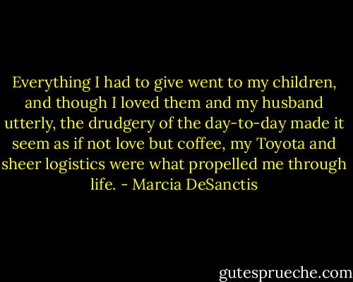 Everything I had to give went to my children, and though I loved them and my husband utterly, the drudgery of the day-to-day made it seem as if not love but coffee, my Toyota and sheer logistics were what propelled me through life. - Marcia DeSanctis