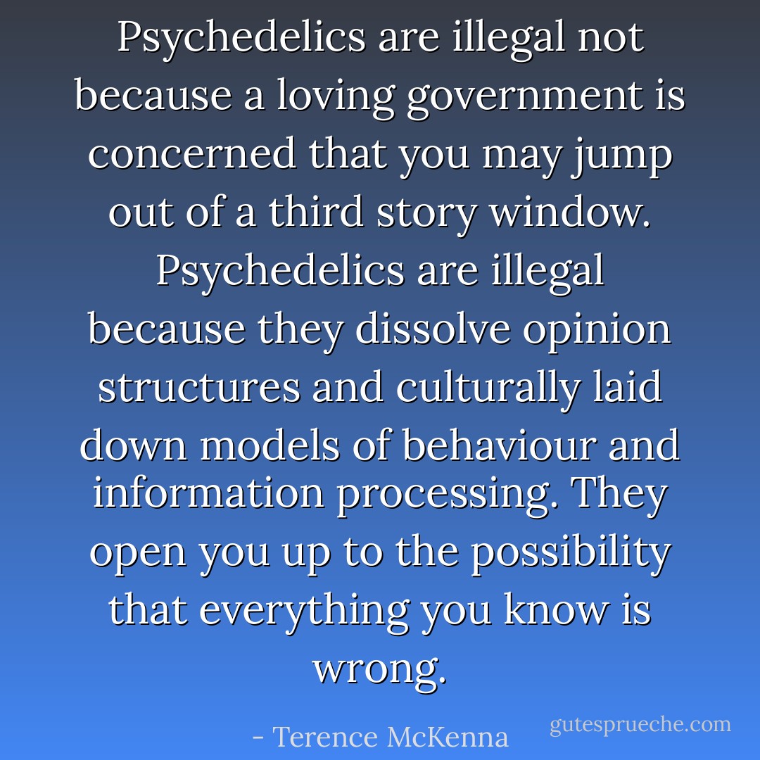 Psychedelics are illegal not because a loving government is concerned that you may jump out of a third story window. Psychedelics are illegal because they dissolve opinion structures and culturally laid down models of behaviour and information processing. They open you up to the possibility that everything you know is wrong. - Terence McKenna