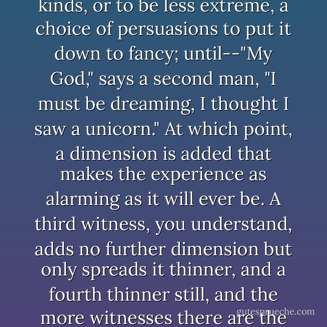 A man breaking his journey between one place and another at a third place of no name, character, population or significance, sees a unicorn cross his path and disappear. That in itself is startling, but there are precedents for mystical encounters of various kinds, or to be less extreme, a choice of persuasions to put it down to fancy; until--"My God," says a second man, "I must be dreaming, I thought I saw a unicorn." At which point, a dimension is added that makes the experience as alarming as it will ever be. A third witness, you understand, adds no further dimension but only spreads it thinner, and a fourth thinner still, and the more witnesses there are the thinner it gets and the more reasonable it becomes until it is as thin as reality, the name we give to the common experience... "Look, look!" recites the crowd. "A horse with an arrow in its forehead! It must have been mistaken for a deer. - Tom Stoppard