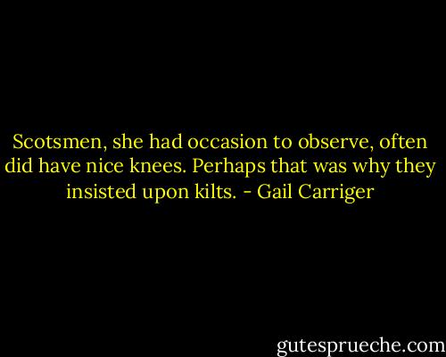 Scotsmen, she had occasion to observe, often did have nice knees. Perhaps that was why they insisted upon kilts. - Gail Carriger