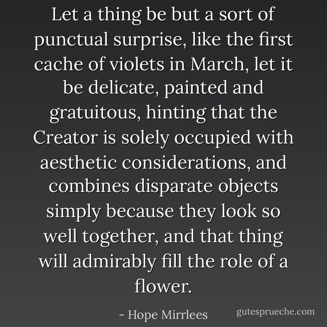 Let a thing be but a sort of punctual surprise, like the first <i>cache</i> of violets in March, let it be delicate, painted and gratuitous, hinting that the Creator is solely occupied with <i>aesthetic</i> considerations, and combines disparate objects simply because they <i>look</i> so well together, and that thing will admirably fill the role of a flower. - Hope Mirrlees
