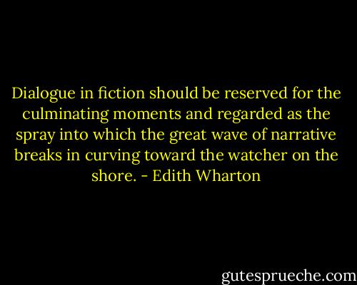 Dialogue in fiction should be reserved for the culminating moments and regarded as the spray into which the great wave of narrative breaks in curving toward the watcher on the shore. - Edith Wharton