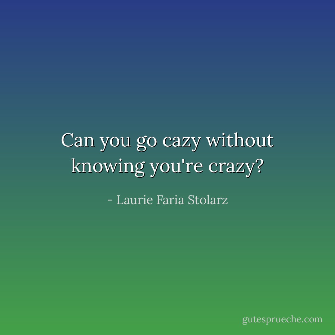 Can you go cazy without knowing you're crazy? - Laurie Faria Stolarz