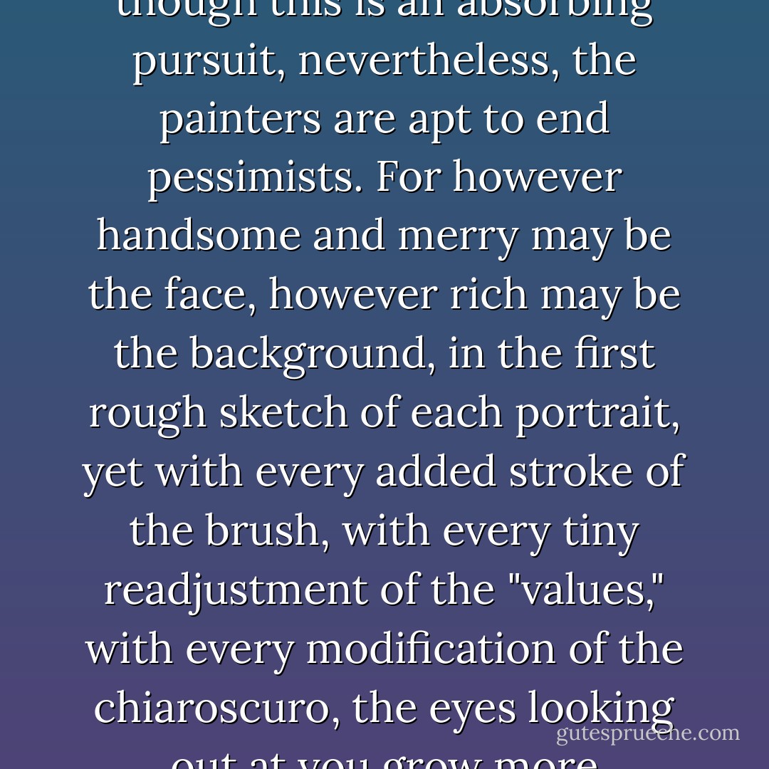 You should regard each meeting with a friend as a sitting he is unwillingly giving you for a portrait - a portrait that, probably, when you or he die, will still be unfinished. And, though this is an absorbing pursuit, nevertheless, the painters are apt to end pessimists. For however handsome and merry may be the face, however rich may be the background, in the first rough sketch of each portrait, yet with every added stroke of the brush, with every tiny readjustment of the "values," with every modification of the chiaroscuro, the eyes looking out at you grow more disquieting. And, finally, it is your <i>own</i> face that you are staring at in terror, as in a mirror by candlelight, when all the house is still. - Hope Mirrlees