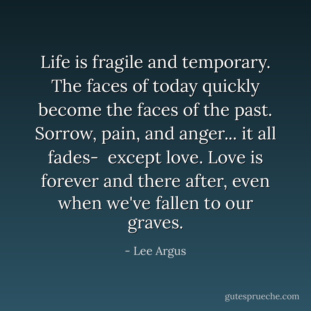 Life is fragile and temporary. The faces of today quickly become the faces of the past. Sorrow, pain, and anger... it all fades- <br />except love. Love is forever and there after, even when we've fallen to our graves. - Lee Argus