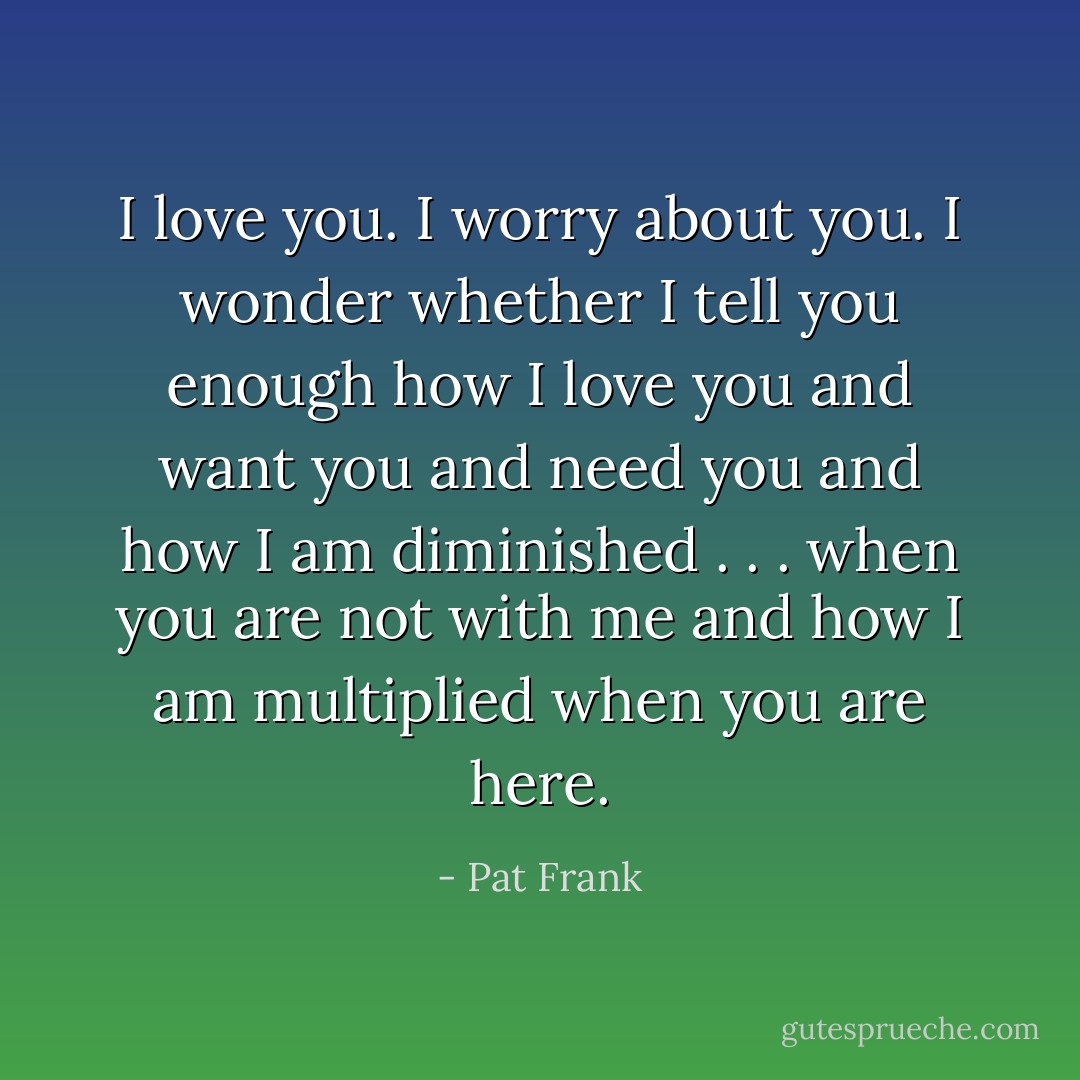 I love you. I worry about you. I wonder whether I tell you enough how I love you and want you and need you and how I am diminished . . . when you are not with me and how I am multiplied when you are here. - Pat Frank