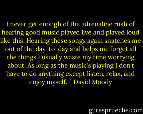 I never get enough of the adrenaline rush of hearing good music played live and played loud like this. Hearing these songs again snatches me out of the day-to-day and helps me forget all the things I usually waste my time worrying about. As long as the music's playing I don't have to do anything except listen, relax, and enjoy myself. - David Moody