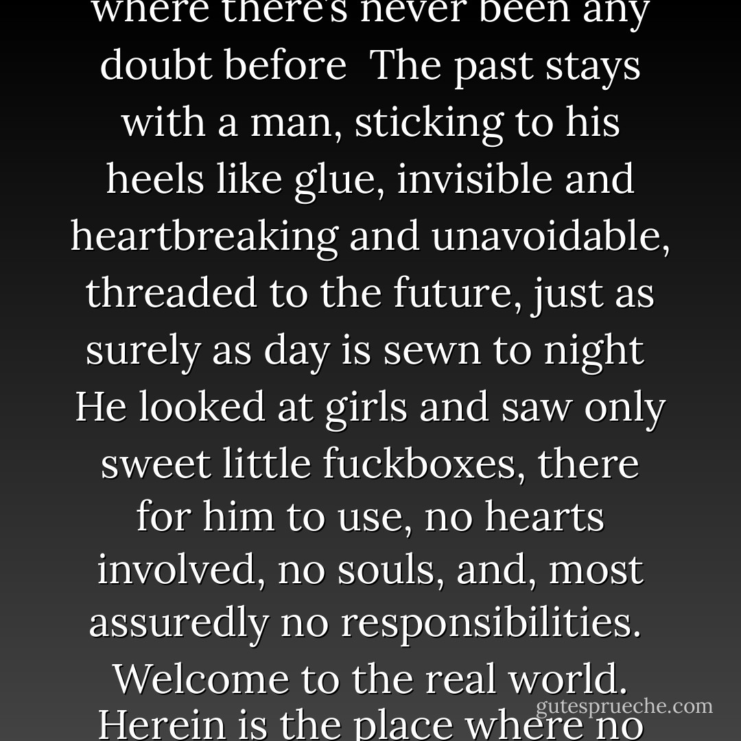 Some things you carry around inside you as though they were part of your blood and bones, and when that happens, there’s nothing you can do to forget<br /><br />…But I had never been much of a believer. If anything, I believed that things got worse before they got better. I believed good people suffered... people who have faith were so lucky; you didn’t want to ruin it for them. You didn’t want to plant doubt where there was none. You had to treat suck individuals tenderly and hope that some of whatever they were feeling rubs off on you<br /><br />Those who love you will love you forever, without questions or boundaries or the constraints of time. Daily life is real, unchanging as a well-built house. But houses burn; they catch fire in the middle of the night.<br /><br />The night is like any other night of disaster, with every fact filtered through a veil of disbelief. The rational world has spun so completely out of its orbit, there is no way to chart or expect what might happen next<br /><br />At that point, they were both convinced that love was a figment of other people’s imaginations, an illusion fashioned out of smoke and air that really didn’t exist<br /><br />Fear, like heat, rises; it drifts up to the ceiling and when it falls down it pours out in a hot and horrible rain<br /><br /><br /> <br />True love, after all, could bind a man where he didn’t belong. It could wrap him in cords that were all but impossible to break<br /><br />Fear is contagious. It doubles within minutes; it grows in places where there’s never been any doubt before<br /><br />The past stays with a man, sticking to his heels like glue, invisible and heartbreaking and unavoidable, threaded to the future, just as surely as day is sewn to night<br /><br />He looked at girls and saw only sweet little fuckboxes, there for him to use, no hearts involved, no souls, and, most assuredly no responsibilities.<br /><br />Welcome to the real world. Herein is the place where no one can tell you whether or not you’ve done the right thing.<br /><br />I could tell people anything I wanted to, and whatever I told them, that would be the truth as far as they were concerned. Whoever I said I was, well then, that’s who id be<br /><br />The truths by which she has lived her life have evaporated, leaving her empty of everything except the faint blue static of her own skepticism. She has never been a person to question herself; now she questions everything<br /><br /> Something’s, are true no matter how hard you might try to bloc them out, and a lie is always a lie, no matter how prettily told<br /><br />You were nothing more than a speck of dust, good-looking dust, but dust all the same<br /><br />Some people needed saving<br /><br />She doesn’t want to waste precious time with something as prosaic as sleep. Every second is a second that belongs to her; one she understands could well be her last<br /><br />Why wait for anything when the world is so cockeyed and dangerous? Why sit and stare into the mirror, too fearful of what may come to pass to make a move?<br /><br />At last she knows how it feels to take a chance when everything in the world is at stake, breathless and heedless and desperate for more<br /><br />She’ll be imagining everything that’s out in front of them, road and cloud and sky, all the elements of a future, the sort you have to put together by hand, slowly and carefully until the world is yours once more - Alice Hoffman