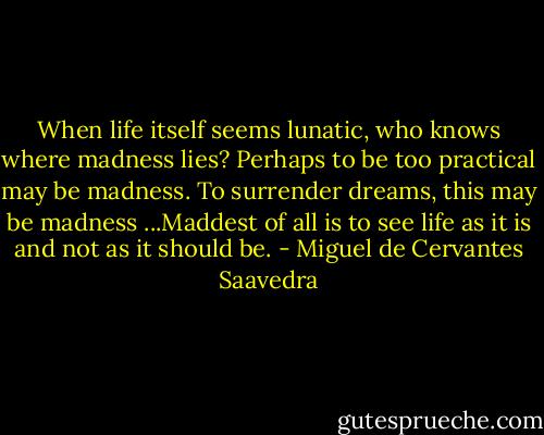 When life itself seems lunatic, who knows where madness lies? Perhaps to be too practical may be madness. To surrender dreams, this may be madness ...Maddest of all is to see life as it is and not as it should be. - Miguel de Cervantes Saavedra