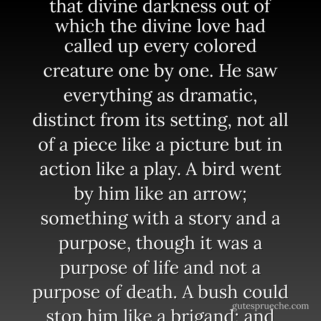 Now for St. Francis nothing was ever in the background. We might say that his mind had no background, except perhaps that divine darkness out of which the divine love had called up every colored creature one by one. He saw everything as dramatic, distinct from its setting, not all of a piece like a picture but in action like a play. A bird went by him like an arrow; something with a story and a purpose, though it was a purpose of life and not a purpose of death. A bush could stop him like a brigand; and indeed he was as ready to welcome the brigand as the bush. - G.K. Chesterton