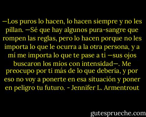 —Los puros lo hacen, lo hacen siempre y no les pillan.<br />—Sé que hay algunos pura-sangre que rompen las reglas, pero lo hacen porque<br />no les importa lo que le ocurra a la otra persona, y a mí me importa lo que te<br />pase a ti —sus ojos buscaron los míos con intensidad—. Me preocupo por ti más<br />de lo que debería, y por eso no voy a ponerte en esa situación y poner en peligro<br />tu futuro. - Jennifer L. Armentrout