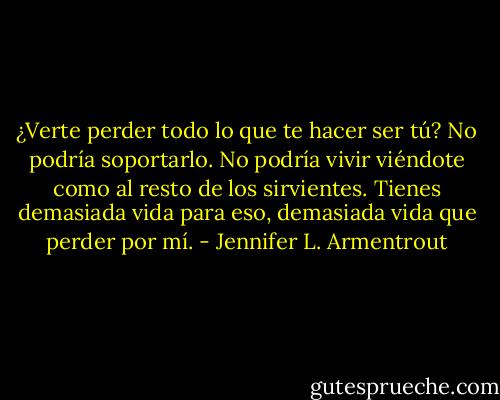 ¿Verte perder todo lo que te hacer ser tú? No podría soportarlo. No podría vivir viéndote<br />como al resto de los sirvientes. Tienes demasiada vida para eso, demasiada vida<br />que perder por mí. - Jennifer L. Armentrout