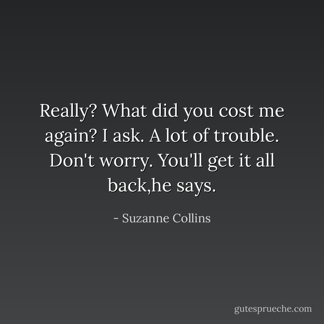 Really? What did you cost me again? I ask.<br />A lot of trouble. Don't worry. You'll get it all back,he says. - Suzanne Collins