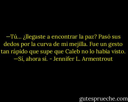 —Tú… ¿llegaste a encontrar la paz?<br />Pasó sus dedos por la curva de mi mejilla. Fue un gesto tan rápido que supe<br />que Caleb no lo había visto.<br />—Sí, ahora sí. - Jennifer L. Armentrout