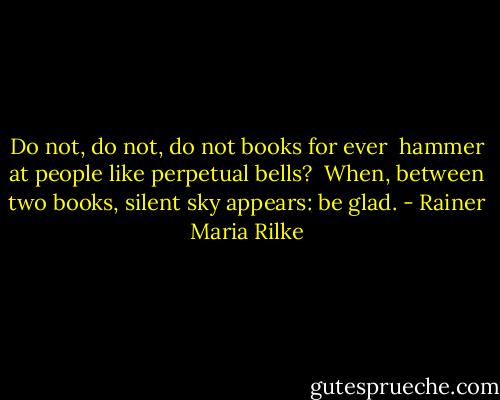 Do not, do not, do not books for ever <br />hammer at people like perpetual bells? <br />When, between two books, silent sky appears: be glad. - Rainer Maria Rilke