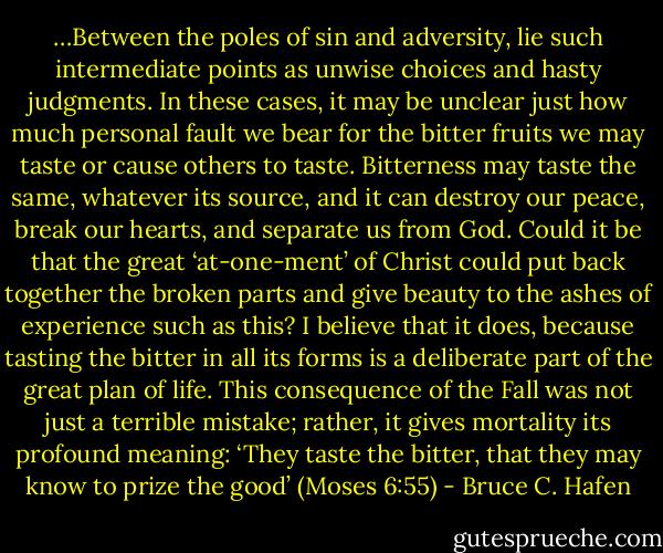 …Between the poles of sin and adversity, lie such intermediate points as unwise choices and hasty judgments. In these cases, it may be unclear just how much personal fault we bear for the bitter fruits we may taste or cause others to taste. Bitterness may taste the same, whatever its source, and it can destroy our peace, break our hearts, and separate us from God. Could it be that the great ‘at-one-ment’ of Christ could put back together the broken parts and give beauty to the ashes of experience such as this? I believe that it does, because tasting the bitter in all its forms is a deliberate part of the great plan of life. This consequence of the Fall was not just a terrible mistake; rather, it gives mortality its profound meaning: ‘They taste the bitter, that they may know to prize the good’ (Moses 6:55) - Bruce C. Hafen