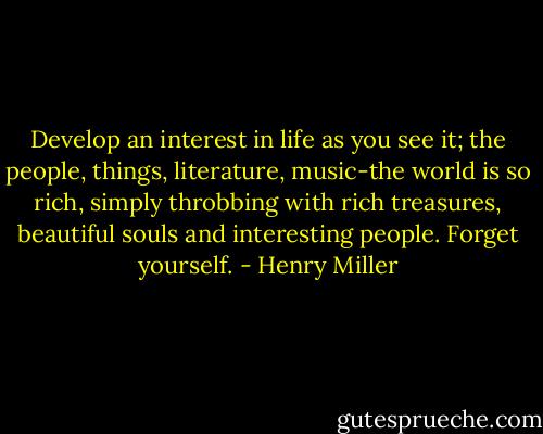 Develop an interest in life as you see it; the people, things, literature, music-the world is so rich, simply throbbing with rich treasures, beautiful souls and interesting people. Forget yourself. - Henry Miller