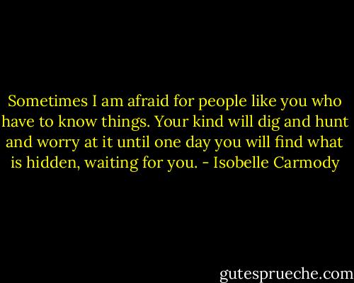 Sometimes I am afraid for people like you who have to know things. Your kind will dig and hunt and worry at it until one day you will find what is hidden, waiting for you. - Isobelle Carmody