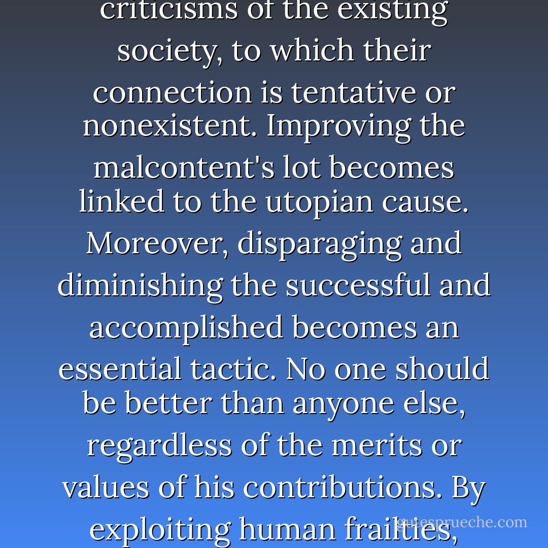 Utopianism also finds a receptive audience among the society's disenchanted, disaffected, dissatisfied, and maladjusted who are unwilling or unable to assume responsibility for their own real or perceived conditions but instead blame their surroundings, 'the system,' and others. They are lured by the false hopes and promises of utopian transformation and the criticisms of the existing society, to which their connection is tentative or nonexistent. Improving the malcontent's lot becomes linked to the utopian cause. Moreover, disparaging and diminishing the successful and accomplished becomes an essential tactic. No one should be better than anyone else, regardless of the merits or values of his contributions. By exploiting human frailties, frustrations, jealousies, and inequities, a sense of meaning and self-worth is created in the malcontent's otherwise unhappy and directionless life. Simply put, equality in misery -- that is, equality of result or conformity -- is advanced as a just, fair, and virtuous undertaking. Liberty, therefore, is inherently immoral, except where it avails equality. - Mark R. Levin