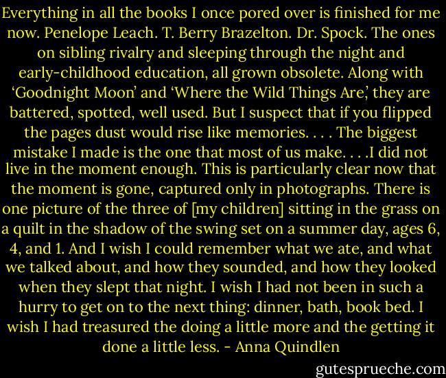Everything in all the books I once pored over is finished for me now. Penelope Leach. T. Berry Brazelton. Dr. Spock. The ones on sibling rivalry and sleeping through the night and early-childhood education, all grown obsolete. Along with ‘Goodnight Moon’ and ‘Where the Wild Things Are,’ they are battered, spotted, well used. But I suspect that if you flipped the pages dust would rise like memories. . . . The biggest mistake I made is the one that most of us make. . . .I did not live in the moment enough. This is particularly clear now that the moment is gone, captured only in photographs. There is one picture of the three of [my children] sitting in the grass on a quilt in the shadow of the swing set on a summer day, ages 6, 4, and 1. And I wish I could remember what we ate, and what we talked about, and how they sounded, and how they looked when they slept that night. I wish I had not been in such a hurry to get on to the next thing: dinner, bath, book bed. I wish I had treasured the doing a little more and the getting it done a little less. - Anna Quindlen