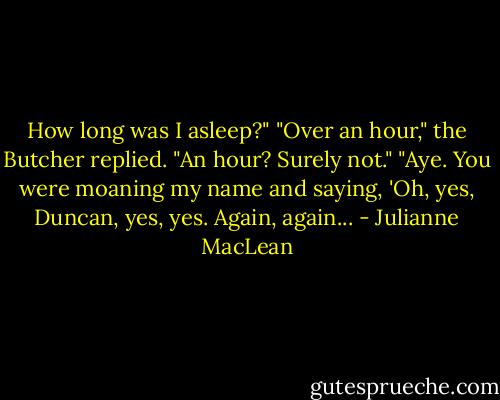How long was I asleep?"<br />"Over an hour," the Butcher replied.<br />"An hour? Surely not."<br />"Aye. You were moaning my name and saying, 'Oh, yes, Duncan, yes, yes. Again, again... - Julianne MacLean