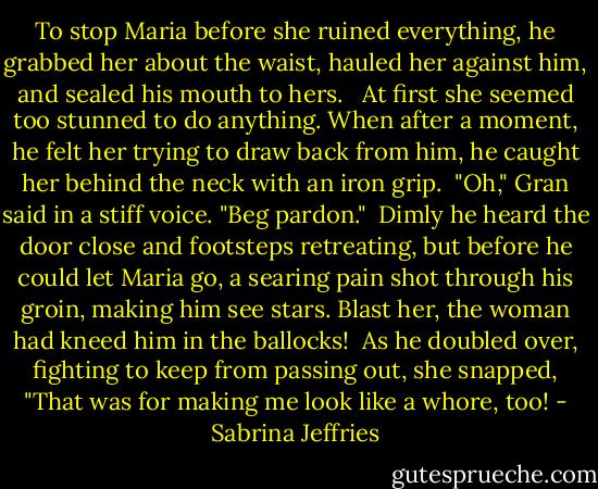 To stop Maria before she ruined everything, he grabbed her about the waist, hauled her against him, and sealed his mouth to hers. <br /><br />At first she seemed too stunned to do anything. When after a moment, he felt her trying to draw back from him, he caught her behind the neck with an iron grip.<br /><br />"Oh," Gran said in a stiff voice. "Beg pardon."<br /><br />Dimly he heard the door close and footsteps retreating, but before he could let Maria go, a searing pain shot through his groin, making him see stars. Blast her, the woman had kneed him in the ballocks!<br /><br />As he doubled over, fighting to keep from passing out, she snapped, "That was for making me look like a whore, too! - Sabrina Jeffries