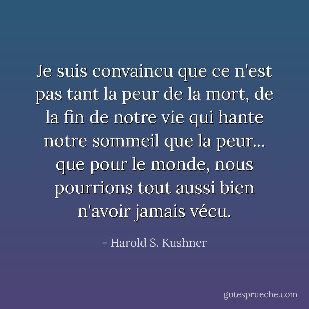Je suis convaincu que ce n'est pas tant la peur de la mort, de la fin de notre vie qui hante notre sommeil que la peur... que pour le monde, nous pourrions tout aussi bien n'avoir jamais vécu. - Harold S. Kushner