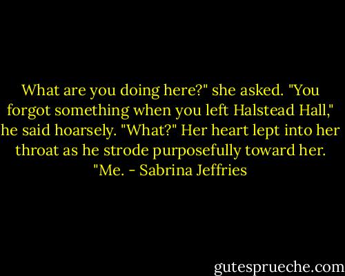 What are you doing here?" she asked.<br />"You forgot something when you left Halstead Hall," he said hoarsely.<br />"What?"<br />Her heart lept into her throat as he strode purposefully toward her. "Me. - Sabrina Jeffries