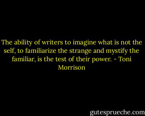 The ability of writers to imagine what is not the self, to familiarize the strange and mystify the familiar, is the test of their power. - Toni Morrison
