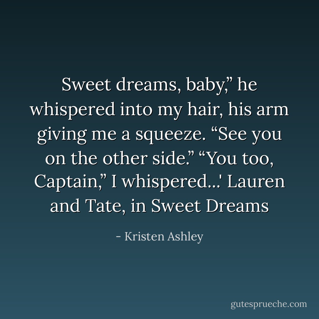 Sweet dreams, baby,” he whispered into my<br />hair, his arm giving me a squeeze. “See you on<br />the other side.”<br />“You too, Captain,” I whispered...'<br />Lauren and Tate, in Sweet Dreams - Kristen Ashley