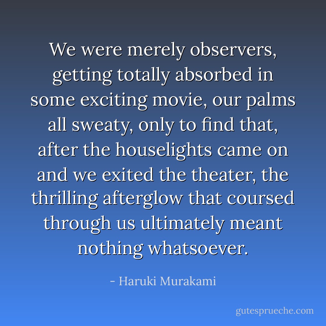 We were merely observers, getting totally absorbed in some exciting movie, our palms all sweaty, only to find that, after the houselights came on and we exited the theater, the thrilling afterglow that coursed through us ultimately meant nothing whatsoever. - Haruki Murakami
