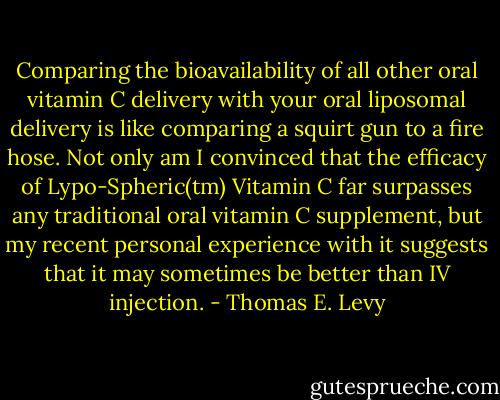 Comparing the bioavailability of all other oral vitamin C delivery with your oral liposomal delivery is like comparing a squirt gun to a fire hose. Not only am I convinced that the efficacy of Lypo-Spheric(tm) Vitamin C far surpasses any traditional oral vitamin C supplement, but my recent personal experience with it suggests that it may sometimes be better than IV injection. - Thomas E. Levy