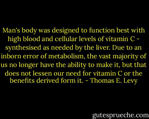 Man's body was designed to function best with high blood and cellular levels of vitamin C - synthesised as needed by the liver. Due to an inborn error of metabolism, the vast majority of us no longer have the ability to make it, but that does not lessen our need for vitamin C or the benefits derived form it. - Thomas E. Levy