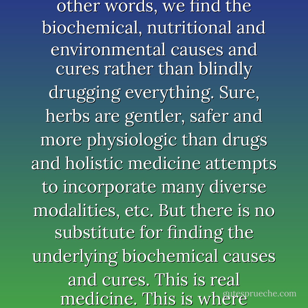 I have to laugh when people ask me if I do alternative, herbal, acupuncture or holistic medicine. 'No,' I reply. 'We do state-of-the-art medicine. In other words, we find the biochemical, nutritional and environmental causes and cures rather than blindly drugging everything. Sure, herbs are gentler, safer and more physiologic than drugs and holistic medicine attempts to incorporate many diverse modalities, etc. But there is no substitute for finding the underlying biochemical causes and cures. This is real medicine. This is where medicine should and would have been decades ago, if it had not been abducted by the pharmaceutical industry. - Sherry A. Rogers