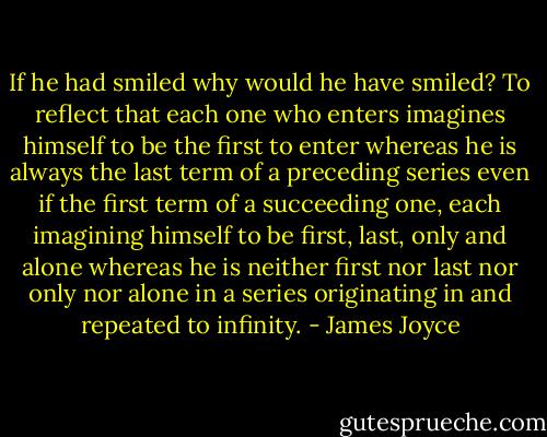 If he had smiled why would he have smiled? To reflect that each one who enters imagines himself to be the first to enter whereas he is always the last term of a preceding series even if the first term of a succeeding one, each imagining himself to be first, last, only and alone whereas he is neither first nor last nor only nor alone in a series originating in and repeated to infinity. - James Joyce