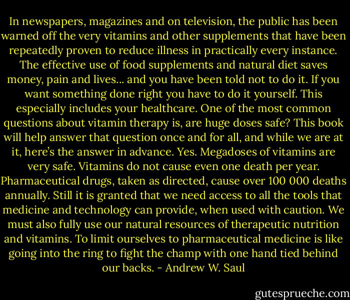 In newspapers, magazines and on television, the public has been warned off the very vitamins and other supplements that have been repeatedly proven to reduce illness in practically every instance. The effective use of food supplements and natural diet saves money, pain and lives... and you have been told not to do it. If you want something done right you have to do it yourself. This especially includes your healthcare. One of the most common questions about vitamin therapy is, are huge doses safe? This book will help answer that question once and for all, and while we are at it, here’s the answer in advance. Yes. Megadoses of vitamins are very safe. Vitamins do not cause even one death per year. Pharmaceutical drugs, taken as directed, cause over 100 000 deaths annually. Still it is granted that we need access to all the tools that medicine and technology can provide, when used with caution. We must also fully use our natural resources of therapeutic nutrition and vitamins. To limit ourselves to pharmaceutical medicine is like going into the ring to fight the champ with one hand tied behind our backs. - Andrew W. Saul