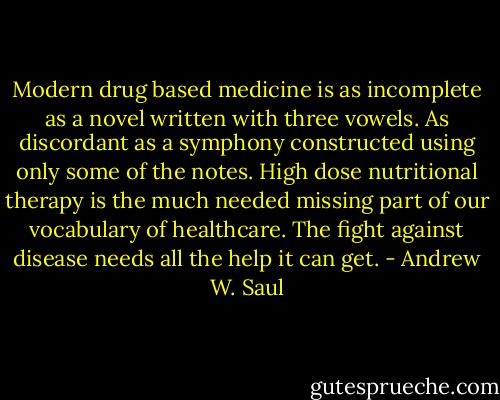 Modern drug based medicine is as incomplete as a novel written with three vowels. As discordant as a symphony constructed using only some of the notes. High dose nutritional therapy is the much needed missing part of our vocabulary of healthcare. The fight against disease needs all the help it can get. - Andrew W. Saul