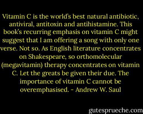 Vitamin C is the world’s best natural antibiotic, antiviral, antitoxin and antihistamine. This book’s recurring emphasis on vitamin C might suggest that I am offering a song with only one verse. Not so. As English literature concentrates on Shakespeare, so orthomolecular (megavitamin) therapy concentrates on vitamin C. Let the greats be given their due. The importance of vitamin C cannot be overemphasised. - Andrew W. Saul
